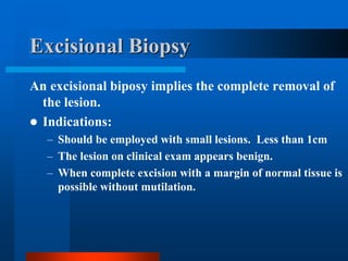Excisional Biopsy
An excisional biposy implies the complete removal of
the lesion.
 Indications:
– Should be employed with small lesions. Less than 1cm
– The lesion on clinical exam appears benign.
– When complete excision with a margin of normal tissue is
possible without mutilation.
 