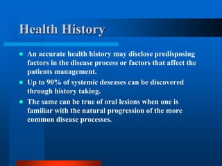 Health History
 An accurate health history may disclose predisposing
factors in the disease process or factors that affect the
patients management.
 Up to 90% of systemic deseases can be discovered
through history taking.
 The same can be true of oral lesions when one is
familiar with the natural progression of the more
common disease processes.
 