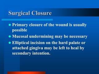 Surgical Closure
 Primary closure of the wound is usually
possible
 Mucosal undermining may be necessary
 Elliptical incision on the hard palate or
attached gingiva may be left to heal by
secondary intention.
 