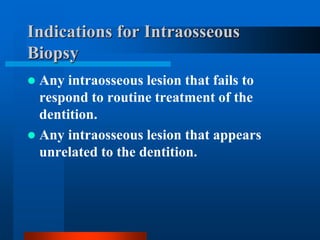 Indications for Intraosseous
Biopsy
 Any intraosseous lesion that fails to
respond to routine treatment of the
dentition.
 Any intraosseous lesion that appears
unrelated to the dentition.
 