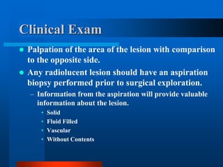  Palpation of the area of the lesion with comparison
to the opposite side.
 Any radiolucent lesion should have an aspiration
biopsy performed prior to surgical exploration.
– Information from the aspiration will provide valuable
information about the lesion.
• Solid
• Fluid Filled
• Vascular
• Without Contents
Clinical Exam
 