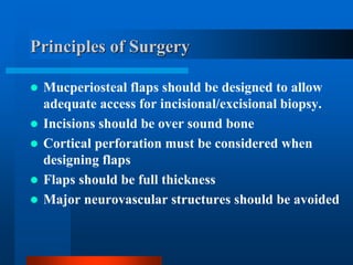 Principles of Surgery
 Mucperiosteal flaps should be designed to allow
adequate access for incisional/excisional biopsy.
 Incisions should be over sound bone
 Cortical perforation must be considered when
designing flaps
 Flaps should be full thickness
 Major neurovascular structures should be avoided
 
