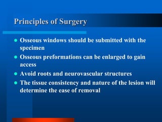 Principles of Surgery
 Osseous windows should be submitted with the
specimen
 Osseous preformations can be enlarged to gain
access
 Avoid roots and neurovascular structures
 The tissue consistency and nature of the lesion will
determine the ease of removal
 