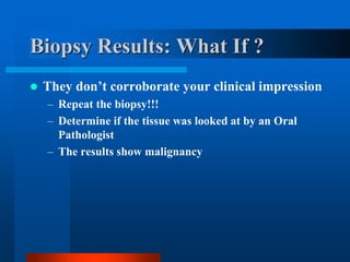 Biopsy Results: What If ?
 They don’t corroborate your clinical impression
– Repeat the biopsy!!!
– Determine if the tissue was looked at by an Oral
Pathologist
– The results show malignancy
 