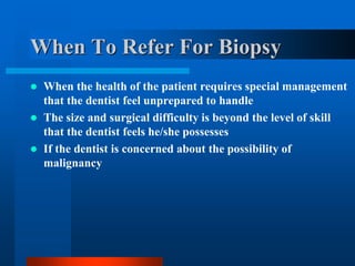 When To Refer For Biopsy
 When the health of the patient requires special management
that the dentist feel unprepared to handle
 The size and surgical difficulty is beyond the level of skill
that the dentist feels he/she possesses
 If the dentist is concerned about the possibility of
malignancy
 