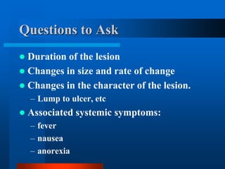 Questions to Ask
 Duration of the lesion
 Changes in size and rate of change
 Changes in the character of the lesion.
– Lump to ulcer, etc
 Associated systemic symptoms:
– fever
– nausea
– anorexia
 