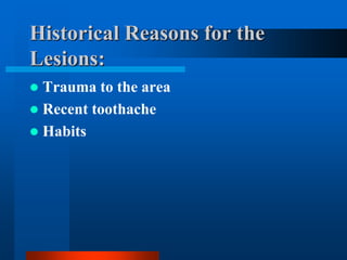 Historical Reasons for the
Lesions:
 Trauma to the area
 Recent toothache
 Habits
 