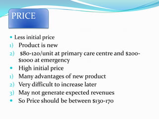  Less initial price
1) Product is new
2) $80-120/unit at primary care centre and $200-
$1000 at emergency
 High initial price
1) Many advantages of new product
2) Very difficult to increase later
3) May not generate expected revenues
 So Price should be between $130-170
PRICE
 