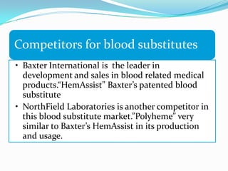 Competitors for blood substitutes
• Baxter International is the leader in
development and sales in blood related medical
products.“HemAssist” Baxter’s patented blood
substitute
• NorthField Laboratories is another competitor in
this blood substitute market.”Polyheme” very
similar to Baxter’s HemAssist in its production
and usage.
 