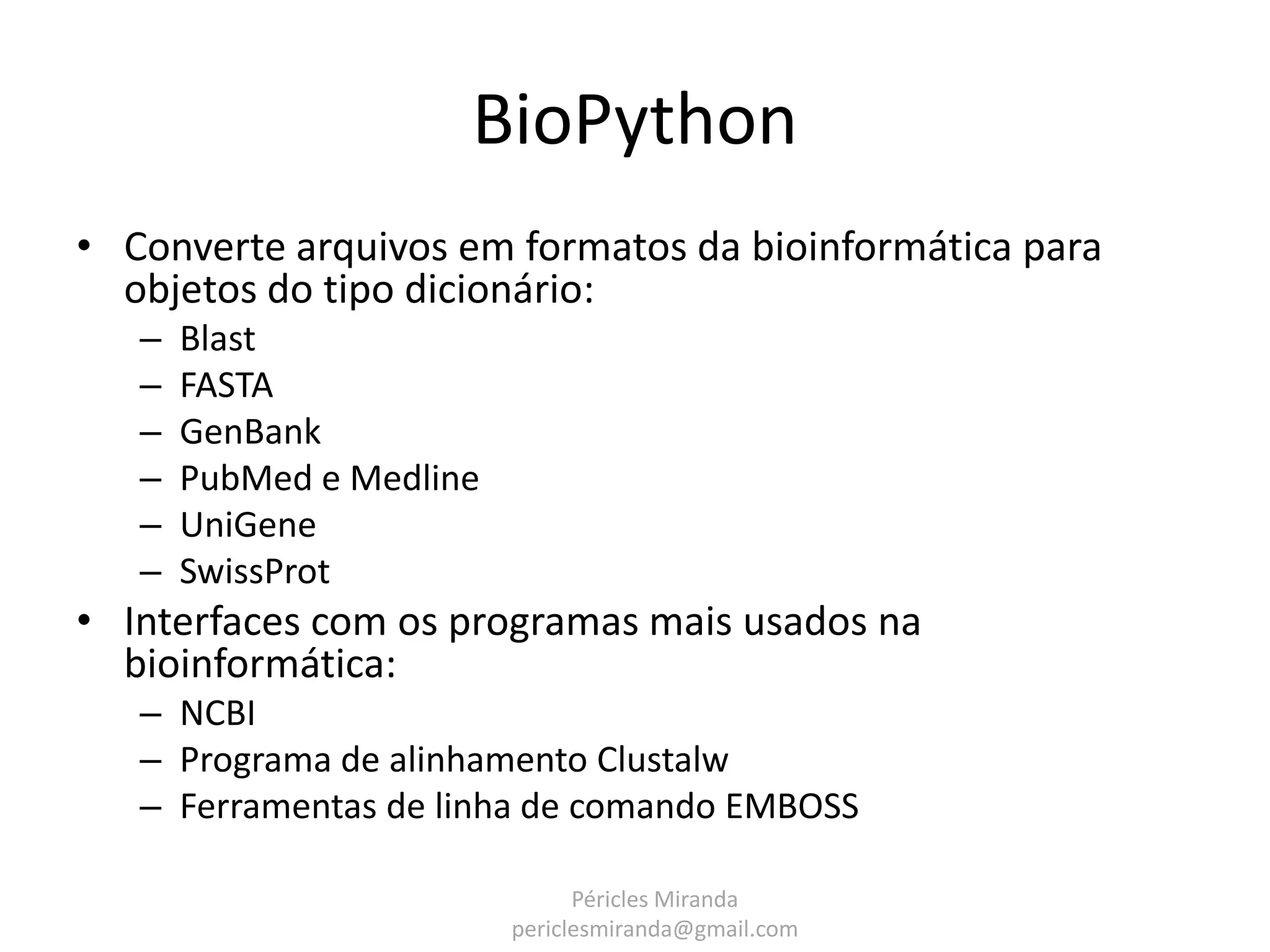 BioPython • Converte arquivos em formatos da bioinformática para objetos do tipo dicionário: – Blast – FASTA – GenBank – PubMed e Medline – UniGene – SwissProt • Interfaces com os programas mais usados na bioinformática: – NCBI – Programa de alinhamento Clustalw – Ferramentas de linha de comando EMBOSS Péricles Miranda periclesmiranda@gmail.com 