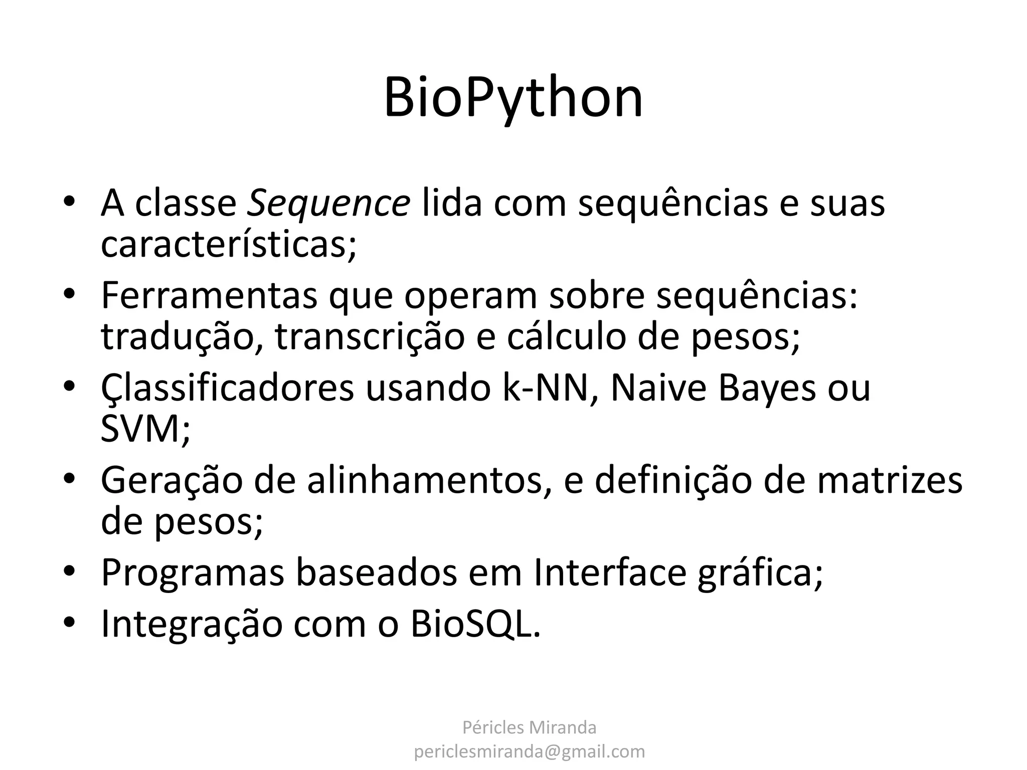 BioPython • A classe Sequence lida com sequências e suas características; • Ferramentas que operam sobre sequências: tradução, transcrição e cálculo de pesos; • Çlassificadores usando k-NN, Naive Bayes ou SVM; • Geração de alinhamentos, e definição de matrizes de pesos; • Programas baseados em Interface gráfica; • Integração com o BioSQL. Péricles Miranda periclesmiranda@gmail.com 