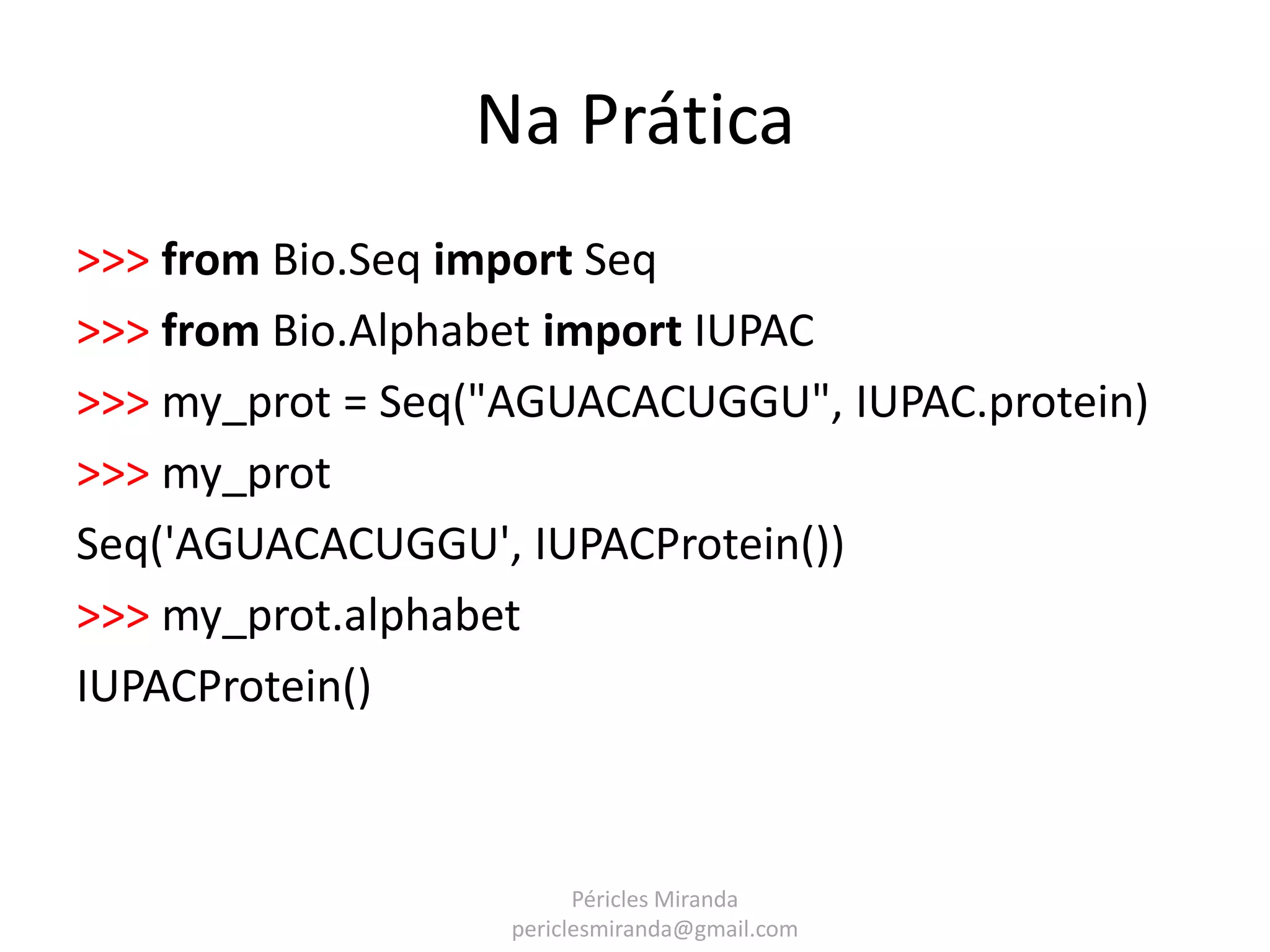 Na Prática >>> from Bio.Seq import Seq >>> from Bio.Alphabet import IUPAC >>> my_prot = Seq("AGUACACUGGU", IUPAC.protein) >>> my_prot Seq('AGUACACUGGU', IUPACProtein()) >>> my_prot.alphabet IUPACProtein() Péricles Miranda periclesmiranda@gmail.com 
