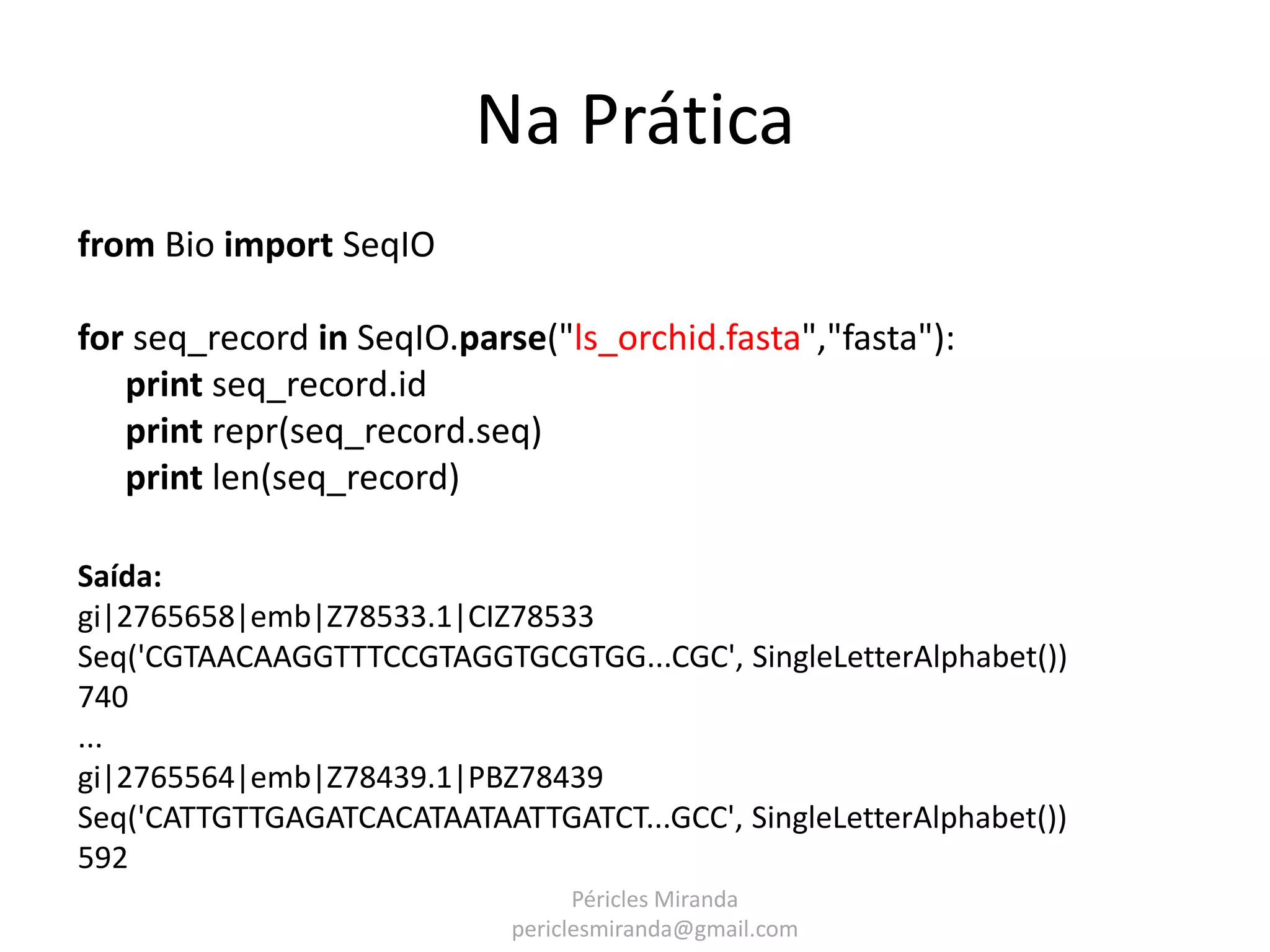 Na Prática from Bio import SeqIO for seq_record in SeqIO.parse("ls_orchid.fasta","fasta"): print seq_record.id print repr(seq_record.seq) print len(seq_record) Saída: gi|2765658|emb|Z78533.1|CIZ78533 Seq('CGTAACAAGGTTTCCGTAGGTGCGTGG...CGC', SingleLetterAlphabet()) 740 ... gi|2765564|emb|Z78439.1|PBZ78439 Seq('CATTGTTGAGATCACATAATAATTGATCT...GCC', SingleLetterAlphabet()) 592 Péricles Miranda periclesmiranda@gmail.com 