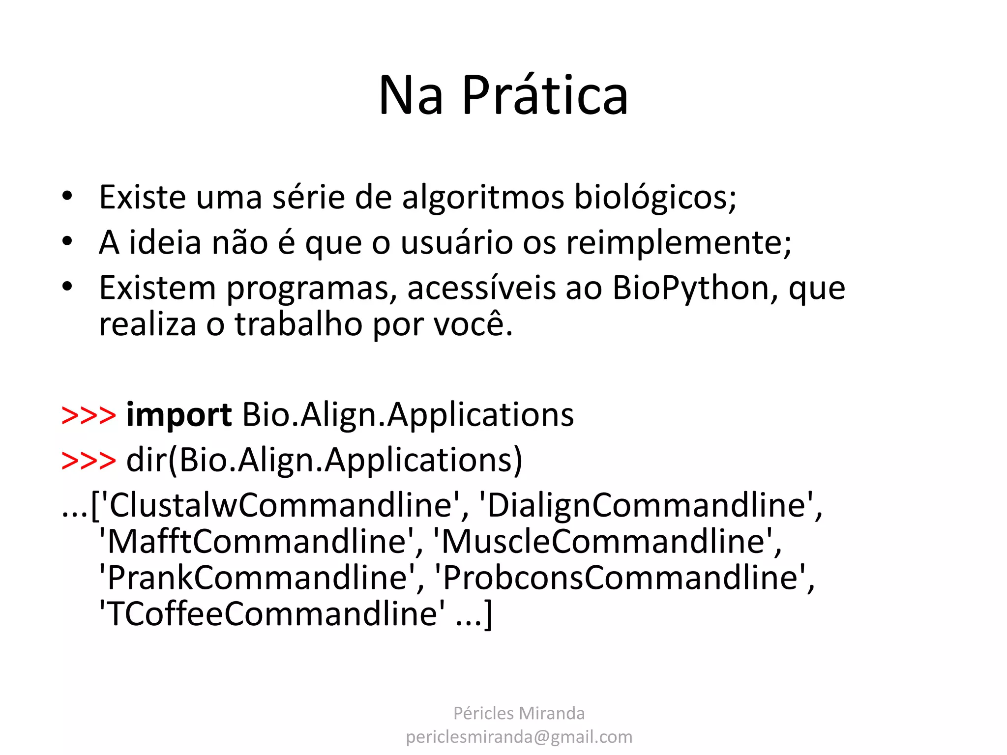 Na Prática • Existe uma série de algoritmos biológicos; • A ideia não é que o usuário os reimplemente; • Existem programas, acessíveis ao BioPython, que realiza o trabalho por você. >>> import Bio.Align.Applications >>> dir(Bio.Align.Applications) ...['ClustalwCommandline', 'DialignCommandline', 'MafftCommandline', 'MuscleCommandline', 'PrankCommandline', 'ProbconsCommandline', 'TCoffeeCommandline' ...] Péricles Miranda periclesmiranda@gmail.com 