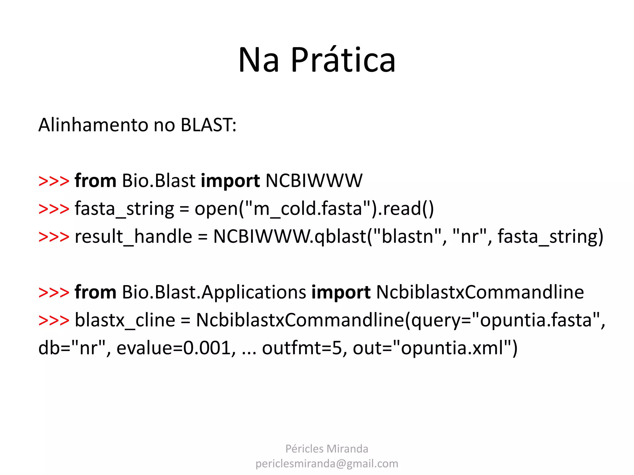 Na Prática Alinhamento no BLAST: >>> from Bio.Blast import NCBIWWW >>> fasta_string = open("m_cold.fasta").read() >>> result_handle = NCBIWWW.qblast("blastn", "nr", fasta_string) >>> from Bio.Blast.Applications import NcbiblastxCommandline >>> blastx_cline = NcbiblastxCommandline(query="opuntia.fasta", db="nr", evalue=0.001, ... outfmt=5, out="opuntia.xml") Péricles Miranda periclesmiranda@gmail.com 