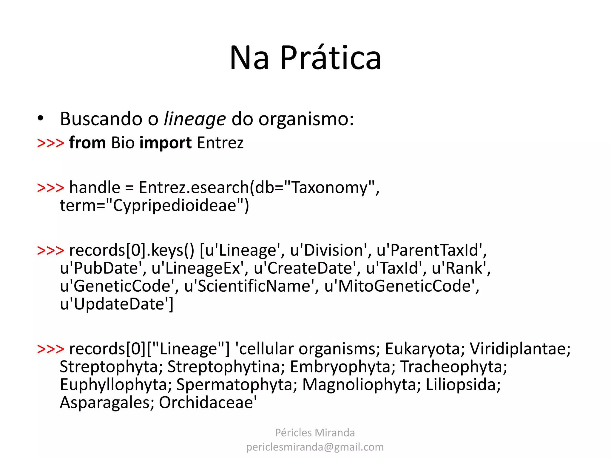 Na Prática • Buscando o lineage do organismo: >>> from Bio import Entrez >>> handle = Entrez.esearch(db="Taxonomy", term="Cypripedioideae") >>> records[0].keys() [u'Lineage', u'Division', u'ParentTaxId', u'PubDate', u'LineageEx', u'CreateDate', u'TaxId', u'Rank', u'GeneticCode', u'ScientificName', u'MitoGeneticCode', u'UpdateDate'] >>> records[0]["Lineage"] 'cellular organisms; Eukaryota; Viridiplantae; Streptophyta; Streptophytina; Embryophyta; Tracheophyta; Euphyllophyta; Spermatophyta; Magnoliophyta; Liliopsida; Asparagales; Orchidaceae' Péricles Miranda periclesmiranda@gmail.com 
