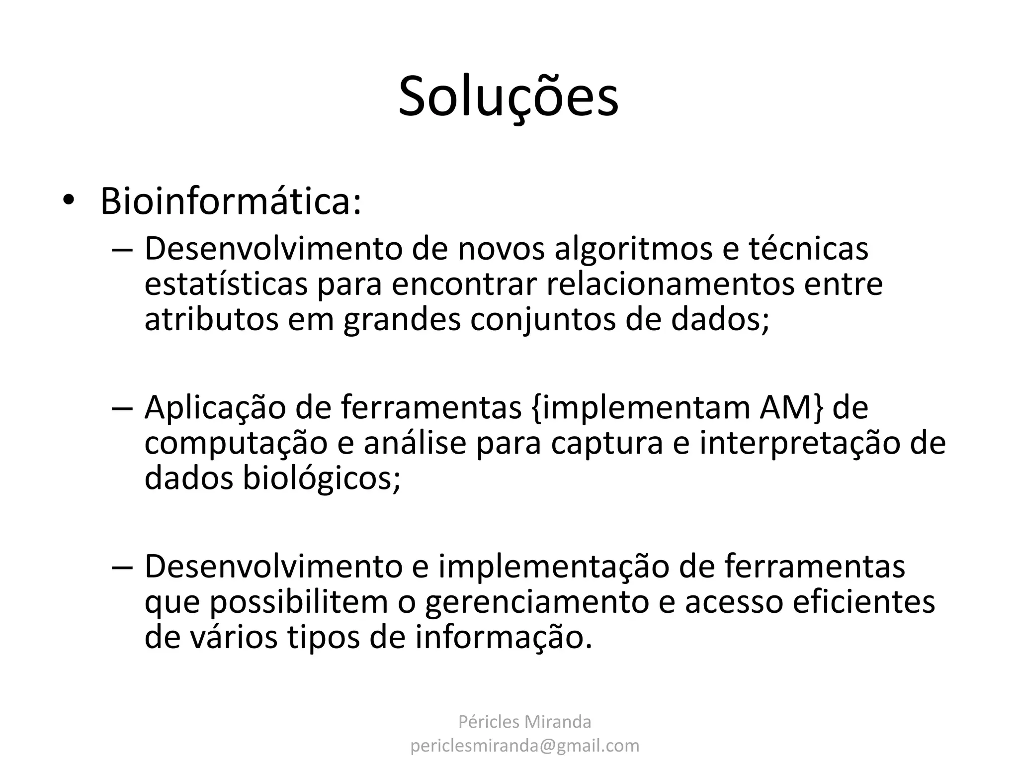 Soluções • Bioinformática: – Desenvolvimento de novos algoritmos e técnicas estatísticas para encontrar relacionamentos entre atributos em grandes conjuntos de dados; – Aplicação de ferramentas {implementam AM} de computação e análise para captura e interpretação de dados biológicos; – Desenvolvimento e implementação de ferramentas que possibilitem o gerenciamento e acesso eficientes de vários tipos de informação. Péricles Miranda periclesmiranda@gmail.com 
