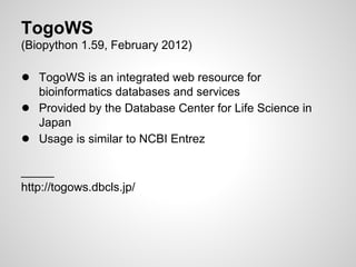 TogoWS
(Biopython 1.59, February 2012)

● TogoWS is an integrated web resource for
    bioinformatics databases and services
●   Provided by the Database Center for Life Science in
    Japan
●   Usage is similar to NCBI Entrez

_____
http://togows.dbcls.jp/
 