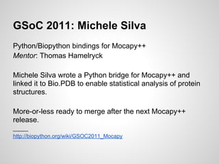 GSoC 2011: Michele Silva
Python/Biopython bindings for Mocapy++
Mentor: Thomas Hamelryck

Michele Silva wrote a Python bridge for Mocapy++ and
linked it to Bio.PDB to enable statistical analysis of protein
structures.

More-or-less ready to merge after the next Mocapy++
release.
_____
http://biopython.org/wiki/GSOC2011_Mocapy
 