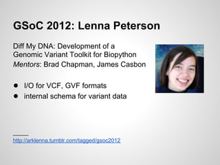 GSoC 2012: Lenna Peterson
Diff My DNA: Development of a
Genomic Variant Toolkit for Biopython
Mentors: Brad Chapman, James Casbon

● I/O for VCF, GVF formats
● internal schema for variant data


_____
http://arklenna.tumblr.com/tagged/gsoc2012
 