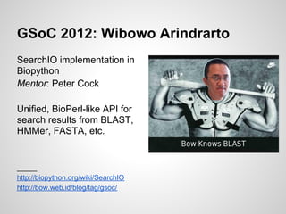 GSoC 2012: Wibowo Arindrarto
SearchIO implementation in
Biopython
Mentor: Peter Cock

Unified, BioPerl-like API for
search results from BLAST,
HMMer, FASTA, etc.


_____
http://biopython.org/wiki/SearchIO
http://bow.web.id/blog/tag/gsoc/
 