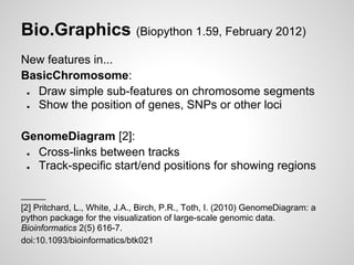 Bio.Graphics (Biopython 1.59, February 2012)
New features in...
BasicChromosome:
 ● Draw simple sub-features on chromosome segments
 ● Show the position of genes, SNPs or other loci

GenomeDiagram [2]:
 ● Cross-links between tracks
 ● Track-specific start/end positions for showing regions

_____
[2] Pritchard, L., White, J.A., Birch, P.R., Toth, I. (2010) GenomeDiagram: a
python package for the visualization of large-scale genomic data.
Bioinformatics 2(5) 616-7.
doi:10.1093/bioinformatics/btk021
 