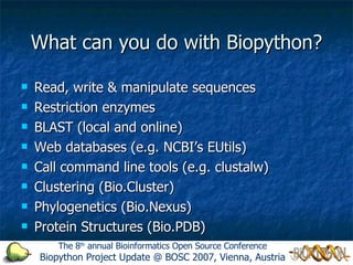 What can you do with Biopython? Read, write & manipulate sequences Restriction enzymes BLAST (local and online) Web databases (e.g. NCBI’s EUtils) Call command line tools (e.g. clustalw) Clustering (Bio.Cluster) Phylogenetics (Bio.Nexus) Protein Structures (Bio.PDB) The 8 th  annual Bioinformatics Open Source Conference Biopython Project Update @ BOSC 2007, Vienna, Austria 