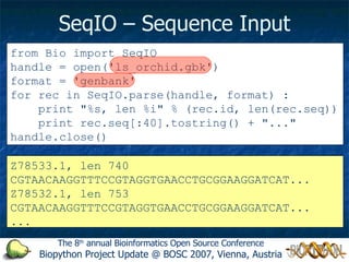 SeqIO – Sequence Input from Bio import SeqIO handle = open('ls_orchid.gbk') format = 'genbank' for rec in SeqIO.parse(handle, format) : print &quot;%s, len %i&quot; % (rec.id, len(rec.seq)) print rec.seq[:40].tostring() + &quot;...&quot; handle.close() The 8 th  annual Bioinformatics Open Source Conference Biopython Project Update @ BOSC 2007, Vienna, Austria Z78533.1, len 740 CGTAACAAGGTTTCCGTAGGTGAACCTGCGGAAGGATCAT... Z78532.1, len 753 CGTAACAAGGTTTCCGTAGGTGAACCTGCGGAAGGATCAT... ... 