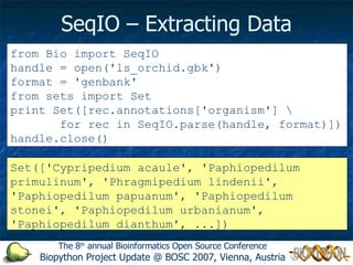 SeqIO – Extracting Data from Bio import SeqIO handle = open('ls_orchid.gbk') format = 'genbank' from sets import Set print Set([rec.annotations['organism'] for rec in SeqIO.parse(handle, format)]) handle.close() Set(['Cypripedium acaule', 'Paphiopedilum primulinum', 'Phragmipedium lindenii', 'Paphiopedilum papuanum', 'Paphiopedilum stonei', 'Paphiopedilum urbanianum', 'Paphiopedilum dianthum', ...]) The 8 th  annual Bioinformatics Open Source Conference Biopython Project Update @ BOSC 2007, Vienna, Austria 