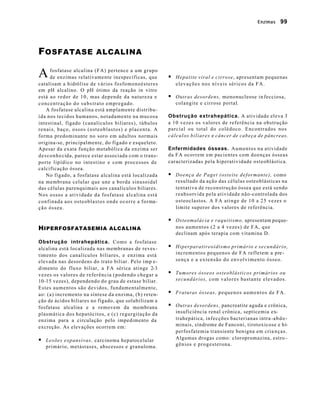 Enzimas 99 
FOSFATASE ALCALINA 
fosfatase alcalina (FA) pertence a um grupo 
de enzimas relativamente inespecíficas, que 
catalisam a hidrólise de vários fosfomonoésteres 
em pH alcalino. O pH ótimo da reação in vitro 
está ao redor de 10, mas depende da natureza e 
concentração do subs trato empregado. 
A fosfatase alcalina está amplamente distribu-ída 
nos tecidos humanos, notadamente na mucosa 
intestinal, fígado (canalículos biliares), túbulos 
renais, baço, ossos (osteoblastos) e placenta. A 
forma predominante no soro em adultos normais 
origina-se, principalmente, do fígado e esqueleto. 
Apesar da exata função metabólica da enzima ser 
desconhecida, parece estar associada com o trans-porte 
lipídico no intestino e com processos de 
calcificação óssea. 
No fígado, a fosfatase alcalina está localizada 
na membrana celular que une a borda sinusoidal 
das células parenquimais aos canalículos biliares. 
Nos ossos a atividade da fosfatase alcalina está 
confinada aos osteoblastos onde ocorre a forma-ção 
óssea. 
HIPERFOSFATASEMIA ALCALINA 
Obstrução intrahepática. Como a fosfatase 
alcalina está localizada nas membranas de reves - 
t imento dos canalículos biliares, e enzima está 
elevada nas desordens do trato biliar. Pelo imp e-dimento 
do fluxo biliar, a FA sérica atinge 2-3 
vezes os valores de referência (podendo chegar a 
10-15 vezes), dependendo do grau de estase biliar. 
Estes aumentos são devidos, fundamentalmente, 
ao: (a) incremento na síntese da enzima, (b) reten-ção 
de ácidos biliares no fígado, que solubilizam a 
fosfatase alcalina e a removem da membrana 
plasmática dos hepatócitos, e (c) regurgitação da 
enzima para a circulação pelo impedimento da 
excreção. As elevações ocorrem em: 
§ Lesões expansivas, carcinoma hepatocelular 
primário, metástases, abscessos e granuloma . 
§ Hepatite viral e cirrose, apresentam pequenas 
elevações nos níveis séricos da FA. 
§ Outras desordens, mononucleose in fecciosa, 
colangite e cirrose portal. 
Obstrução extrahepática. A atividade eleva 3 
a 10 vezes os valores de referência na obstrução 
parcial ou total do colédoco. Encontrados nos 
cálculos biliares e câncer de cabeça de pâncreas. 
Enfermidades ósseas. Aumentos na atividade 
da FA ocorrem em pacientes com doenças ósseas 
caracterizadas pela hiperatividade osteoblástica. 
§ Doença de Paget (osteíte deformante), como 
resultado da ação das células osteoblásticas na 
tentativa de reconstrução óssea que está sendo 
reabsorvida pela atividade não-controlada dos 
osteoclastos. A FA atinge de 10 a 25 vezes o 
limite superor dos valores de referência. 
§ Osteomalácia e raquitismo, apresentam peque-nos 
aumentos (2 a 4 vezes) de FA, que 
declinam após terapia com vitamina D. 
§ Hiperparatireoidismo primário e secundário, 
incrementos pequenos de FA refletem a pre-sença 
e a extensão do envolvimento ósseo. 
§ Tumores ósseos osteoblásticos primários ou 
secundários, com valores bastante elevados. 
§ Fraturas ósseas, pequenos aumentos de FA. 
§ Outras desordens, pancreatite aguda e crônica, 
insuficiência renal crônica, septicemia ex-trahepática, 
infecções bacterianas intra -abdo-minais, 
síndrome de Fanconi, tirotoxicose e hi-perfosfatemia 
transiente benigna em cria nças. 
Algumas drogas como: cloropromazina, estro - 
gênios e progesterona. 
A 
 