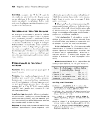 100 Bioquímica Clínica: Princípios e Interpretações 
Gravidez. Aumentos da FA de 2-3 vezes são 
observados no terceiro trimestre de gravidez; a 
enzima adicional é de origem placentária. Au-mentos 
ou reduções inexplicáveis da FA, predi-zem 
complicações na gravidez, tais como, hiper-tensão 
ou pré-eclampsia. 
ISOENZIMAS DA FOSFATASE ALCALINA 
As principais isoenzimas da fosfatase alcalina 
encontradas no soro são provenientes do fígado, 
ossos, intestino e placenta. Apresentam consid e-rável 
heterogeneidade inter e intratecidual, sendo 
seu estudo um indicativo da origem da elevação. 
Podem também ser encontradas outras isoenzimas 
patológicas, como a de Regan e Nagao, presentes 
em processos neoplásticos. Os métodos emprega-dos 
na separação estão baseados nas propriedades 
físicas e químicas das isoenzimas: inibição quí-mica, 
técnicas imunológicas, eletroforese e inati-vação 
térmica. 
DETERMINAÇÃO DA FOSFATASE 
ALCALINA 
Paciente. Deve permanecer em jejum por 8 h 
antes d a coleta. 
Amostra. Soro ou plasma heparinizado. Evitar 
hemólise, pois os eritrócitos contém, aproxima-damente, 
seis vezes mais fosfatase alcalina que o 
soro. O ensaio deve ser realizado logo que possí - 
vel após a coleta; em algumas horas a fosfatase 
aumenta de 3 a 10% a 25 0C. Os valores podem 
estar 25% mais elevados após a ingestão de refe i-ção 
rica em gorduras. 
Interferências. Resultados falsamente elevados: 
são encontrados em pacientes submetidos a trata-mento 
com paracetamol, aspirina, agentes anti-fúngicos, 
barbitúricos, difenilhidantoína, morfina, 
anti-concepcionais orais e tiazidas. 
Métodos. Como o substrato natural da fosfatase 
alcalina é desconhecido, foram propostas várias 
substâncias que o substituem na avaliação da ati-vidade 
desta enzima. Deste modo, várias metodo-logias 
foram propostas com o emprego de dife-rentes 
substratos. 
b-Glicerofosfato. Os primeiros ensaios publi-cados 
quantificavam a liberação do fosfato inor-gânico 
do substrato b-glicerolfosfato, após a ação 
da enzima presente na amostra. Estes métodos 
foram abandonados pela pouca sensibilidade e 
prolongado período de incubação. 
P-Nitrofenilfosfato. A atividade da enzima é 
medida pela quantidade de fenol liberado do p-nitrofenilfosfato 
após incubação com o soro, pos-teriormente 
avaliado por diferentes métodos. 
4-Nitrofenilfosfato. É o substrato mais usado 
atualmente na avaliação da fosfatase alcalina. É 
medido o produto liberado após a hidrólise, o 4- 
nitrofenóxido que é proporcional à atividade da 
fosfatase alcalina. A modificação proposta por 
Bowers e McComb é a mais empregada atual-mente. 
a-Naftol monofosfato. Mede a velocidade de 
formação de a-naftol a 340 nm após incubação. 
Valores de referência para a fosfatase alcalina 
(4-nitrofenilfosfato – Bowers) 
Adultos 20 a 105 U/L 
Crianças de 0 a 3 meses 70 a 220 U/L 
Crianças de 3 meses a 10 anos 60 a 150 U/L 
Jovens de 10 a 15 anos 60 a 260 U/L 
Bibliografia consultada 
BELFIELD, A., GOLDBERG, D. M. Inhibition of the 
nucleotidase effect os alkaline phosphatase by b - 
glycerophosphate. Nature, 2 9 1 :73-5, 1968. 
BOWERS Jr., G.N., McCOMB, R.B. Measurement of total 
alkaline phosphatase activity in human serum. Clin. 
Chem., 26:1988-95, 1975. 
KOAY, Evelyn S. C., WALMSLEY, Noel. A primer of 
chemical pathology. Singapore : World Scientific, 1996. 
396 p. 
POSEN, S., DOHERTY, E. Serum alkaline phosphatase in 
c l i n i c a l m e d i c i n e . Adv. Clin. Chem., 22:163-245, 1981. 
PRICE, C. P. Multiple forms of human serum alkaline 
phosphatase: detection and quantitation. Ann. Clin. 
Biochem., 30:355-72, 1993. 
 