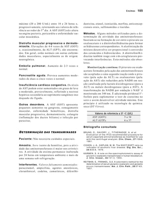 Enzimas 105 
máximo (20 a 200 U/mL) entre 18 e 24 horas e, 
progressivamente, retornando aos valores de refe-rência 
ao redor do 5 0 dia. A AST (GOT) não altera 
na angina pectoris, pericardite e enfermidade vas-cular 
miocárdica. 
Distrofia muscular progressiva e dermato-miosite. 
Elevações de 4-8 vezes da AST (GOT) 
e, ocasionalmente, da ALT (GPT), são encontra-dos. 
Em geral, estão normais em outras enfermi-dades 
musculares, especialmente as de origem 
neurogênica. 
Embolia pulmonar. Aumento de 2-3 vezes o 
normal. 
Pancreatite aguda. Provoca aumentos mode-rados 
de duas a cinco vezes o normal. 
Insuficiência cardíaca congestiva. Os níveis 
de AST podem estar aumentados em graus de leve 
a moderado, provavelmente, refletindo a necrose 
hepática secundária ao suprimento sangüíneo in a-dequado 
do fígado. 
Outras desordens. A AST (GOT) apresenta 
pequenos aumentos na gangrena, esmagamento 
muscular, enfermidade hemolíticas, distrofia 
muscular progressiva, dermatomiosite, colangite 
(inflamação dos ductos biliares) e infecção por 
parasitas. 
DETERMINAÇÃO DAS TRANSAMINASES 
Paciente: Não necessita cuidados especiais. 
Amostra. Soro isento de hemólise, pois a ativ i-dade 
das aminotransferases é maior nos eritróci-tos. 
A atividade da enzima permanece inalterada 
por 24 horas em temperatura ambiente e mais de 
uma semana sob refrigeração. 
Interferentes. Valores falsamente aumentados: 
paracetamol, ampicilina, agentes anestésicos, 
cloranfenicol, codeína, cumarínicos, dife nilhi-dantoína, 
etanol, isoniazida, morfina, anticoncep-cionais 
orais, sulfonamidas e tiazidas. 
Métodos. Alguns métodos utilizados para a d e-terminação 
da atividade das aminotransferases 
baseiam-se na formação de cor entre o piruvato ou 
oxaloacetato e a dinitrofenilhidrazina para formar 
as hidrazonas correspondentes. A alcalinização da 
mistura desenvolve cor proporcional à conversão 
dos cetoácidos à hidroxiácidos. A dinitrofenilh i-drazina 
também reage com o a-cetoglutarato pro-vocando 
interferências. Estes métodos são obso-letos. 
Monitorização contínua. O piruvato ou oxalo-acetato 
formados pela ação das aminotransferases 
são acoplados a uma segunda reação onde o piru-vato 
(pela ação da ALT) ou oxaloacetato (pela 
ação da AST) são reduzidos pela NADH em rea-ção 
catalisada pela lactato d esidrogenase (para a 
ALT) ou malato desidrogenase (para a AST). A 
transformação da NADH por oxidação à NAD+ é 
monitorada em 340 nm. É adicionado piridoxal 5’- 
fosfato para suplementar o teor de coenzima no 
soro e assim desenvolver ativid ade máxima. Este 
princípio é utilizado na tecnologia de química 
seca (DT Vitros). 
Valores de referência a 37 o C (U/L) 
AST (GOT): 5 a 34 
ALT (GTP): 6 a 37 
Bibliografia consultada 
BRUNS, D., SAVORY, J., TITHERADGE, A. et al. 
Evaluati on of the IFCC-recommended procedure for 
serum a spartate aminotransferase as modified for use 
with the centrifugal analyzer. Clin. Chem., 27:156-9, 
1981. 
COHEN, J. A., KAPLAN, M. M. The SGOT/SGPT ratio na 
indicador of alcoholic liver disease. Dig. Dis. Sci., 
24:835-8, 1979. 
KARMEN, S. A note on the spectrophotometric assay of 
g l u t a m i c-oxalacetic transaminase in human bloodserum. 
J. Clin. Invest., 34:131-3, 1955. 
REITMAN, S., FRANKEL, S.A. A colorimetric method for the 
determination of serum glutamic oxalacetic and glutamic 
piruvic transaminases. Am. J. Clin. Path., 28:57-63, 
1957. 
 
