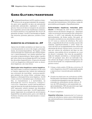 106 Bioquímica Clínica: Princípios e Interpretações 
GAMA-GLUTAMILTRANSFERASE 
g-glutamiltransferase (g-GT) catalisa a trans - 
ferência de um grupo g-glutamil de um peptí - 
dio para outro peptídio ou para um aminoácido 
produzindo aminoácidos g-glutamil e cis tenil-glicina. 
Está envolvida no transporte de aminoáci-dos 
e peptídios através das membranas celulares, 
na síntese protéica e na regulação dos níveis de 
glutatião tecidual. A g-GT é encontrada no fígado, 
rim, intestino, próstata, pâncreas, cérebro e cora-ção. 
AUMENTOS NA ATIVIDADE DA g-GT 
Apesar da atividade enzimática ser maior no rim, 
a enzima presente no soro é de origem, principal-mente, 
do sistema hepatobiliar. No f ígado, a g-GT 
está localizada nos canalículos das células hepáti-cas 
e, particularmente, nas células epiteliais que 
revestem os ductos biliares. Deste modo, o princi-pal 
valor clínico na avaliação da g-GT é no estudo 
das desordens hepatobiliares. O grau de elevação 
é útil no diagnóstico diferencial entre as desor-dens 
hepáticas e do trato biliar. 
Obstrução intra -hepática e extra -hepática. 
São observados os maiores aumentos (5-30 vezes 
os limites superiores dos valores de referência) 
nas colestases do trato biliar – processo patoló - 
gico primário da cirrose biliar, colestase intra - 
hepática e obstrução biliar extra -hepática. A g-GT 
é mais sensível e duradoura que a fosfatase alca-lina, 
as transaminases e a nucleotidase, na 
detectação de icterícia obstrutiva, colangite e 
colecistite. Além disso, a g-GT é útil na diferenci-ação 
da fonte de elevação da fosfatase alcalina – a 
g-GT apresenta valores normais nas desordens 
ósseas e durante a gravidez. A g-GT é particula r-mente 
importante na avaliação do envolvimento 
hepatobiliar em adolescentes, pois a atividade da 
fosfatase alcalina está elevada durante o cresci-mento 
ósseo. 
Nas doenças hepatocelulares incluem também a 
elevação das transaminases, bilirrubinas, tempo de 
protrombina prolongado e hipoalbuminemia. 
Enfermidades hepáticas induzidas pelo 
álcool. A liberação da g-GT no soro reflete os 
efeitos tóxicos do álcool e drogas (ex.: fenitoína) 
sobre as estruturas microssomiais das células h e-páticas. 
A g-GT é um indicador do alcoolismo, 
particularmente, da forma ocult a. Em geral, as 
elevações enzimáticas nos alcoólatras variam e n-tre 
2-3 vezes os valores de referência. Por outro 
lado, a ingestão de álcool em ocasiões sociais não 
aumenta, significativamente, a g-GT. Estes en-s 
aios são úteis no acompanhamento dos efeitos da 
abstenção do álcool. Nestes casos, os níveis vol-tam 
aos valores de referência em duas ou três 
semanas, mas podem elevar novamente se o uso 
do álcool é retomado. Em vista da susceptibili-dade 
da indução enzimática, a interpretação da 
g-GT em qualquer caso, deve ser realizada à luz 
dos efeitos de drogas e álcool. O diagnóstico do 
uso de álcool pode ser complementado pelos se-guintes 
testes: 
§ Volume celular médio (VCM) dos eritrócitos. O 
valor diagnóstico da g-GT é aumentado quando 
a macrocitose é encontra da pela medida do 
VCM. 
§ Tranferrina deficiente em carboidratos (CDT). 
Em pacientes com doença induzida pelo álcool, 
a transferrina plasmática tem um reduzido 
conteúdo de carboidratos (ácido siálico). O 
teor de CDT plasmático está aumentado em, 
aproximadamente, 90% dos pacientes que inge-rem 
mais de 60 g de álcool por dia. 
§ Etanol sangüíneo. 
Hepatite infeciosa. Aumentos de 2 a 5 vezes os 
valores de referência; nestes casos a determinação 
das aminotranferases (transaminases) é de maior 
utilidade. 
A 
 