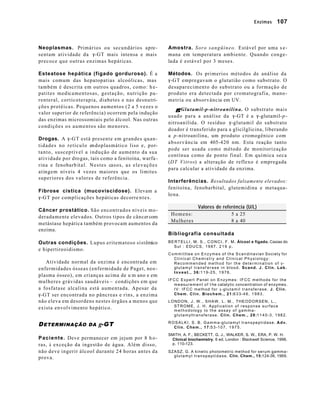 Enzimas 107 
Neoplasmas. Primários ou secundários apre-sentam 
atividade da g-GT mais intensa e mais 
precoce que outras enzimas hepáticas. 
Esteatose hepática (fígado gorduroso). É a 
mais comum das hepatopatias alcoólicas, mas 
também é descrita em outros quadros, como: h e-patites 
medicamentosas, gestação, nutrição pa-renteral, 
corticoterapia, diabetes e nas desnutri-ções 
protéicas. Pequenos aumentos (2 a 5 vezes o 
valor superior de referência) ocorrem pela indução 
das enzimas microssomiais pelo álcool. Nas outras 
condições os aumentos são menores. 
Drogas. A g-GT está presente em grandes quan-tidades 
no retículo endoplasmático liso e, por-tanto, 
susceptível a indução de aumento da sua 
atividade por drogas, tais como a fenitoína, warfa - 
rina e fenobarb ital. Nestes casos, as elevações 
atingem níveis 4 vezes maiores que os limites 
superiores dos valores de referência. 
Fibrose cística (mucoviscidose). Elevam a 
g-GT por complicações hepáticas decorre nt e s . 
Câncer prostático. São encontrados níveis mo-deradamente 
elevados. Outros tipos de câncer com 
metástase hepática também provocam aumentos da 
enzima. 
Outras condições. Lupus eritematoso sistêmico 
e hipertireoidismo. 
Atividade normal da enzima é encontrada em 
enfermidades ósseas (enfermidade de Paget, neo-plasma 
ósseo), em crianças acima de u m ano e em 
mulheres grávidas saudáveis – condições em que 
a fosfatase alcalina está aumentada. Apesar da 
g-GT ser encontrada no pâncreas e rins, a enzima 
não eleva em desordens nestes órgãos a menos que 
exista envolvimento hepático. 
DETERMINAÇÃO DA g-GT 
Paciente. Deve permanecer em jejum por 8 h o-ras, 
à exceção da ingestão de água. Além disso, 
não deve ingerir álcool durante 24 horas antes da 
prova. 
Amostra. Soro sangüíneo. Estável por uma s e-mana 
em temperatura ambiente. Quando conge-lada 
é estável por 3 meses. 
Métodos. Os primerios métodos de análise da 
g-GT empregavam o glutatião como substrato. O 
desaparecimento do substrato ou a formação de 
produto era detectada por cromatografia, mano-metria 
ou absorvância em UV. 
gg-Glutamil-p-nitroanilina. O substrato mais 
usado para a análise da g-GT é a g-glutamil-p-nitroanilida. 
O resíduo g-glutamil do substrato 
doador é transferido para a glicilglicina, liberando 
a p-nitroanilina, um produto cromogênico com 
absorvância em 405-420 nm. Esta reação tanto 
pode ser usada como método de monitorização 
contínua como de ponto final. Em química seca 
(DT Vitros) a alteração de reflexo é empregada 
para calcular a atividade da enzima. 
Interferências. Resultados falsamente elevados: 
fenitoína, fenobarbital, glutemidina e metaqua-lona. 
Valores de referência (U/L) 
Homens: 5 a 25 
Mulheres 8 a 40 
Bibliografia consultada 
BERTELLI, M. S., CONCI, F. M. Álcool e fígado. Caxias do 
Sul : EDUCS, 1997. 219 p. 
Committtee on Enzymes of the Scandinavian Society for 
Clinical Chemistry and Clinical Physiology: 
Recommended method for the determination of g- 
glutamyl transf erase in blood. Scand. J. Clin. Lab. 
Invest., 36:119-25, 1976. 
IFCC Expert Panel on Enzymes: IFCC methods for the 
measurement of t he catalytic concentration of enzymes. 
IV: IFCC method for g-glutamil transferase. J. Clin. 
Chem. Clin. Biochem., 21:633-46, 1983. 
LONDON, J. W., SHAW, L. M., THEODORSEN, L., 
STROME, J. H. Application of response surface 
methodology to the assay of gamma-glutamyltransferase. 
Clin. Chem., 28:1140-3, 1982. 
ROSALKI, S. B. Gamma-glutamyl transpeptidase. Adv. 
Clin. Chem., 17:53-107, 1975. 
SMITH, A. F., BECKETT, G. J., WALKER, S. W., ERA, P. W. H. 
Clinical biochemistry. 6 ed. London : Blackwell Science, 1998. 
p. 110-123. 
SZASZ, G. A kinetic photometric method for serum gamma-glutamyl 
transpeptidase. Clin. Chem., 15:124-36, 1969. 
 
