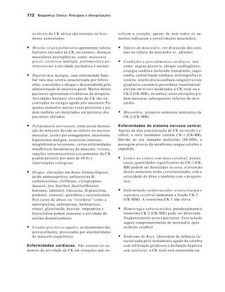 112 Bioquímica Clínica: Princípios e Interpretações 
os níveis de CK sérica são normais ou leve-mente 
aumentados. 
§ Miosite viral e polimiosite apresentam valores 
bastante elevados de CK; no entanto, doenças 
musculares neurogênicas, como: miastenia 
gravis, esclerose múltipla, poliomielite e pa-rkinsonismo 
a atividade enzimática é normal. 
§ Hipertermia maligna, uma enfermidade fami - 
liar rara mas severa caracterizada por febres 
altas, convulsões e choque e desencadeada pela 
administração de anestesia geral. Muitos destes 
pacientes apresentam evidências de miopatia. 
Atividades bastante elevadas da CK são en-contradas 
no estágio agudo pós-anestesia. P e-quenos 
aumentos muitas vezes persistem e p o-dem 
também ser detectados em parentes dos 
pacientes afetados. 
§ Polimiopatia necrosante, onde existe destru i-ção 
do músculo devido ao infarto ou necrose 
muscular, lesões por esmagamento, alcoolismo, 
hipertermia maligna, exercícios intensos, 
mioglobinúria recorrente, certas enfermidades 
metabólicas hereditárias do músculo, viroses, 
injeções intramusculares (os aumentos da CK 
podem persistir por mais de 48 h) e 
intervenções cirúrgicas. 
§ Drogas, elevações em doses farmacológicas: 
ácido aminocapróico, anfotericina B, 
carbenoxolone, clofibrato, ciclopropano, 
danazol, éter dietílico, dietilstilbrestol, 
halotano, labetalol, lid ocaína, D-penicilina, 
pindolol, stanozol, quin idina e succinilcolina. 
Nos casos de abuso ou “overdose” como a 
amitriptylina, anfetaminas, barbitúricos, 
etanol, glutetimida, heroína, imipramina e 
fenciclidina podem aumentar a atividade da 
enzima dramaticamente. 
§ Estados psicóticos agudos, os incrementos são, 
provavelmente, provocados por anormalidades 
do músculo esquelético. 
Enfermidades cardíacas. São comuns os au-mentos 
da atividade da CK em situações que en-volvem 
o coração, apesar de nem todos os au-mentos 
indicarem o envolvimento miocárdico. 
§ Infarto do miocárd i o , ver discussão das enzi-mas 
no infarto do miocárdio (v. adiante). 
§ Condições e procedimentos cardíacos, tais 
como: angina pectoris, choque cardiogênico, 
cirurgia cardíaca incluindo transplante, taqui-cardia, 
cateterização cardíaca, arteriografia c o-ronária, 
insuficiência cardíaca congestiva e a n-gioplastia 
coronária percutânea transluminal 
elevam em níveis moderados a CK total ou a 
CK-2 (CK-MB), ou ambas; estas elevações p o-dem 
mascarar subsequentes infartos do mi o-cárdio. 
§ Miocardite, promove aumentos marcantes da 
CK-2 (CK-MB). 
Enfermidades do sistema nervoso central. 
Apesar da alta concentração de CK no tecido c e-rebral, 
o soro raramente contém CK-1 (CK-BB). 
Devido ao seu tamanho molecular (80.000), a 
passagem através da membrana sangue-cérebro é 
impedida. 
§ Lesões no crânio com dano cerebral, nestes 
casos, quantidades significantes de CK-1 (CK-BB) 
podem ser detectadas no soro; a extensão 
destes aumentos estão correlacionadas com a 
severidade do dano e também com o prognós-t 
ico. 
§ Enfermidade cardiovascular, n eurocirurgia e 
isquemia cerebral aumentam a fração CK-3 
(CK-MM). A isoenzima CK-1 não eleva. 
§ Hemorragia subaracnóidea, paradoxalmente a 
isoenzima CK-2 (CK-MB) pode ser detectada 
freqüentemente nestes pacientes. Este achado 
sugere comprometimento do miocárd io após 
acidente cerebral. 
§ Síndrome de Reye, (desordem da infância ca-racterizada 
pelo inchamento agudo do cérebro 
com infiltração gordurosa e disfunção hepática 
sem icterícia), a CK total está aumentada em 
 