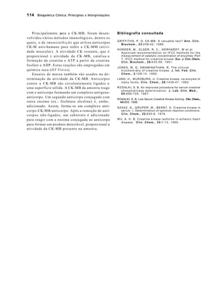 114 Bioquímica Clínica: Princípios e Interpretações 
Principalemnte para a CK-MB, foram desen-volvidos 
vários métodos imunológicos, dentre os 
quais, o de imunoinibição que utiliza anticorpos 
CK-M anti-humano para inibir a CK-MM (ativi-dade 
muscular). A atividade CK restante, que é 
proporcional à atividade da CK -MB, catalisa a 
formação da creatina e ATP a partir da creatina 
fosfato e ADP. Estas reações são empregadas em 
química seca (DT Vitros). 
Ensaios de massa também são usados na de-terminação 
da atividade da CK-MB. Anticorpos 
contra a CK-MB são covalentemente ligados a 
uma superfície sólida. A CK-MB da amostra reage 
com o anticorpo formando um complexo antígeno-anticorpo. 
Um segundo anticorpo conjugado com 
outra enzima (ex.: fosfatase alcalina) é, então, 
adicionado. Assim, forma -se um complexo anti-corpo- 
CK-MB-anticorpo. Após a remoção de anti-corpos 
não-ligados, um substrato é adicionado 
para reagir com a enzima conjugada ao anticorpo 
para formar um produto detectável, proporcional a 
atividade da CK-MB presente na amostra. 
Bibliografia consultada 
GRIFFITHS, P. D. CK -MB: A valuable test? Ann. Clin. 
Biochem., 23:238-42, 1986. 
HORDER, M., ELSER, R. C., GERHARDT, W et al. 
Approved recommendation on IFCC methods for the 
measurement of catalytic concentration of enzymes: Part 
7. IFCC method for creatine kinase. Eur. J. Clin. Chem. 
Clin. Biochem., 29:435-56, 1991. 
JONES, M. G. SWAMINATHAN, R. The clinical 
biochemistry of creatine kinase. J. Int. Fed. Clin. 
Chem., 2:108-14, 1990. 
LANG, H., WURZBURG, U. Creatine kinase, na enzyme of 
many forms. Clin. Chem., 28:1439-47, 1982. 
ROSALKI, S. B. An improved procedure for serum creatine 
phosphokinase determination. J. Lab. Clin. Med., 
69:696-705, 1967. 
ROSALKI, S. B. Low Serum Creatine Kinase Activity. Clin. Chem., 
44:905. 1998. 
SZASZ, G., GRUPER, W., BERNT, E. Creatine kinase in 
serum. I. Determination of optimum reaction conditions. 
Clin. Chem., 22:650-6, 1976. 
WU, A. H. B. Creatine kinase isoforms in schemic heart 
disease. Clin. Chem., 35:7-13, 1989. 
 