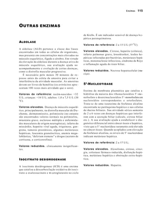 Enzimas 115 
OUTRAS ENZIMAS 
ALDOLASE 
A aldolase (ALD) pertence a classe das liases 
encontradas em todas as células do organismo, 
mas presente em concentrações mais elevadas no 
músculo esquelético, fígado e cérebro. Em virtude 
da elevação da aldolase durante a doença ativa do 
músculo esquelético, sua avaliação ajuda no 
acompanhamento e evolução de certas doenças, 
como a distrofia muscular progressiva. 
É necessário pelo menos 30 minutos de re - 
pouso antes da coleta da amostra para evitar a 
interferência da atividade muscular. As amostras 
devem ser livres de hemólise (os eritrócitos apre - 
sentam 100 vezes mais atividade que o soro). 
Valores de referência: recém-nascidos: <32 
U/L; crianças: <16 U/L; adultos: 1,0 a 7,5 U/L (30 
0 C). 
Valores elevados. Doença do músculo esquelé-tico, 
principalmente, na distrofia muscular de D u-chenne, 
dermatomiosit e, polimiosite (no entanto 
são encontrados valores normais na polimielite, 
miastenia grave, esclerose múltipla e enfermid a-des 
musculares de origem neurogênica), infarto do 
miocárdio, hepatite viral aguda, triquinose, gan-grena, 
tumores prostáticos, alguma s metástases 
hepáticas, leucemia granulocítica, anemia mega-loblástica, 
“delirium tremens” e drogas (acetato de 
cortisona, e corticotrofina). 
Valores reduzidos. clinicamente insignifican-t 
e s . 
ISOCITRATO DESIDROGENASE 
A isocitrato desidrogenase (ICD) é uma enzima 
que catalisa a descarboxilação oxidativa do isoci-trato 
a oxalossucinato e a-cetoglutarato no ciclo 
de Krebs. É um indicador sensível de doença h e-pática 
parenquimatosa. 
Valores de referência: 2 a 13 U/L (37 0 C). 
Valores elevados. Cirrose, hepatite (crônica), 
infarto pulmonar grave, kwashiorkor, lesões he-páticas 
infectadas por bactérias, metástases hepá-ticas, 
mononucleose infecciosa, síndrome de Reye 
e inflamação aguda do trato biliar. 
Valores reduzidos. Necrose hepatocelular (ma-ciça). 
5’-NUCLEOTIDASE 
Enzima da membrana plasmática que catalisa a 
hidrólise da maioria dos ribonucleosídios 5’-mo-nofosfato 
e desoxinucleosídios 5’-monofosfato em 
nucleosídios correspondentes e ortofosfatos. 
Trata-se de uma isoenzima da fosfatase alcalina 
encontrada no parênquima hepático e nas células 
do ductos biliares. Sua atividade sérica aumenta 
de 2 a 6 vezes em doenças hepáticas que interfe-rem 
com a secreção biliar (cálculo, cirrose biliar 
etc.). A sua avaliação ajuda a estabelecer o dia-gnóstico 
diferencial entre câncer ósseo e hepático, 
visto que a 5’-nucleotidase raramente está elevada 
no câncer ósseo. Quando acoplados com elevação 
da fosfatase alcalina, os níveis de 5’-nucleotidase 
indicam metástase hepática. 
Valores de referência: 2 a 17 U/L; 
Valores elevados. Alcoolismo, cirrose, ciru r-gia, 
colestase fármaco-induzida, disfunção hepá-t 
ica, metástase hepática e obstrução extra -hepá-tica; 
Valores reduzidos. Hepatite. 
 
