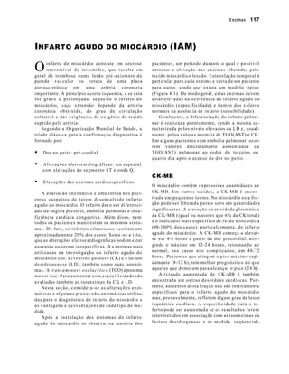 Enzimas 117 
INFARTO AGUDO DO MIOCÁRDIO (IAM) 
infarto do miocárdio consiste em necrose 
irreversível do miocárdio, que resulta em 
geral de trombose numa lesão pré -existente da 
parede vascular ou rotura de uma placa 
aterosclerótica em uma artéria coronária 
importante. A princípio ocorre isquemia, e se esta 
for grave e prolongada, segue-se o infarto do 
miocárdio, cuja extensão depende da artéria 
coronária obstruída, do grau de circulação 
colateral e das exigências de oxigênio do tecido 
suprido pela artéria. 
Segundo a Organização Mundial de Saúde, a 
tríade clássica para a confirmação diagnóstica é 
formada por: 
§ Dor no peito: pré -cordial. 
§ Alterações eletrocardiográficas: em especial 
com elevações do segmento ST e onda Q. 
§ Elevações das enzimas cardioespecíficas. 
A avaliação enzimática é uma rotina nos paci-entes 
suspeitos de terem desenvolvido infarto 
agudo do miocárdio. O infarto deve ser diferenci-ado 
da angina pectóris, embolia pulmonar e insu-ficiência 
cardíaca congestiva. Além disso, nem 
todos os pacientes manifestam os mesmos sinto-mas. 
De fato, os infartos silenciosos ocorrem em 
aproximadamente 20% dos casos. Some -se a isto, 
que as alterações eletrocardiográficas podem estar 
ausentes ou serem inespecíficas. A s enzimas mais 
utilizadas na investigação do infarto agudo do 
miocárdio são: a creatina quinase (CK) e a lactato 
desidrogenase (LD), também como suas isoenzi-mas. 
A transaminase oxalacética (TGO) apresenta 
menor uso. Para aumentar esta especificidade são 
avaliadas também as isoenzimas da CK e LD. 
Nesta seção, considera -se as alterações enzi-máticas 
e algumas provas não-enzimáticas utiliza-das 
para o diagnóstico do infarto do miocárdio e 
as vantagens e desvantagens de cada tipo de me-dida. 
Após a instalação dos sintomas do infarto 
agudo do miocárdio se observa, na maioria dos 
pacientes, um período durante o qual é possível 
detectar a elevação das enzimas liberadas pelo 
tecido miocárdico lesado. Esta relação temporal é 
part icular para cada enzima e varia de um paciente 
para outro, ainda que exista um modelo típico 
(Figura 4.1). De modo geral, estas enzimas devem 
estar elevadas na ocorrência do infarto agudo do 
miocárdio (especificidade) e dentro dos valores 
normais na ausência de infarto (sensibilidade). 
Geralmente, a diferenciação do infarto pulmo-nar 
é realizada prontamente, sendo a mesma ca-racterizada 
pelos níveis elevados da LD e, usual-mente, 
pelos valores normais de TGO(AST) e CK. 
Em alguns pacientes com embolia pulmonar, ocor-rem 
valores discretamente aumentados da 
TGO(AST) pulmonar ao redor do terceiro ou 
quarto dia após o acesso de dor no peito. 
CK-MB 
O miocárdio contém expressivas quantidades de 
CK-MB. Em outros tecidos, a CK-MB é encon-trada 
em pequenos teores. No miocárdio esta fra - 
ção pode ser liberada para o soro em quantidades 
significantes. A elevação da atividade plasmática 
da CK-MB (igual ou maiores que 6% da CK total) 
é o indicador mais específico de l esão miocárdica 
(98-100% dos casos), particula rmente, de infarto 
agudo do miocárdio. A CK-MB começa a elevar-se 
em 4-8 horas a partir da dor precordial, atin - 
gindo o máximo em 12-24 horas, retornando ao 
normal, nos casos não complicados, em 48-72 
horas. Pacientes que atingem o pico máximo rapi-damente 
(8-12 h), tem melhor pro gnóstico do que 
aqueles que demoram para alcançar o pico (24 h). 
Atividade aumentada de CK-MB é também 
encontrada em outras desordens cardíacas. Po r-tanto, 
aumentos desta fração não são inteiramente 
específicos para o infarto agudo do miocárdio 
mas, provavelmente, refletem algum grau de lesão 
isquêmica cardíaca. A especificidade para o in-farto 
pode ser aumentada se os resultados forem 
interpretados em associação com as isoenzimas da 
lactato desidrogenase e se medida, seqüencia l- 
O 
 