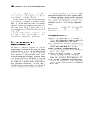 120 Bioquímica Clínica: Princípios e Interpretações 
A troponina I cardíaca aparece no plasma 4 -6 h 
após o ataque do IAM, atingindo picos de con-centração 
em 12-18 h após o infarto. 
Na fase pre coce que sobrevem o ataque cardí-aco, 
a cinética da liberação da troponina I é pró - 
xima a da CK-MB. Todavia, as taxas de troponina 
I no soro permanecem elevadas durante um perí - 
odo mais longo (4 a 7 dias). Com isso o 
acompanhamento do IAM é bem melhor atra vés da 
troponina I. 
A troponina T permanece anormal por 6 a 10 
dias após o IAM, apresentando as outras 
características semelhantes à troponina I. 
TESTES ENZIMÁTICOS E O 
ELETROCARDIOGRAMA 
Em todos os indivíduos suspeitos de IAM são 
recomendadas as medidas das atividades das enzimas 
cardioespecíficas e de testes não-enzimáticos (quando 
disponíveis) nas primeiras 48 h após o infarto. Em 
muitos pacientes o eletrocardiograma (ECG) fornece 
evidências inequívocas do infarto. Entretanto, muitas 
vezes é possível encontrar dificuldades em interpretá-los, 
especificamente na presença de arritmias, além do 
que, o ECG não se apresenta sempre anormal em paci-entes 
enfartados recentemente. Por outro lado, a 
avaliação enzimática pode estabelecer uma indicação da 
extensão do infarto e, assim, estabelecer prognósticos. 
As enzimas plasmáticas e o ECG são comple-mentares 
na investigação de pacientes suspeitos de IAM. 
A cuidadosa análise das enzimas e do ECG (juntamente 
com a história do paciente) reduzem sensivelmente os 
erros cometidos neste diagnóstico. O valor dos testes 
enzimáticos versus o ECG no IAM são comparados a 
seguir: 
Sensibilidade (%) Especificidade (%) 
Eletrocardiograma 70 100 
Enzimas séricas 95 90 
Bibliografia consultada 
ANDREOLI, T. E., CARPENTER, C. C. J., BENNETT, J. C., 
PLUM, F. Cecil: medicina interna básica. 4 ed. Rio de 
Janeiro : Guanabara -Koogan, 1997. 965 p. 
GOTO, I. Serum creatine phosphoquinase isoenzymes in 
hipothyroidim, convulsions, myocardial ischaemia and 
necrosis. Clin. Chem. Acta, 52:27-30, 1974. 
HENRY, John Bernard. Diagnósticos clínicos & 
tratamento por métodos laboratoriais. São Paulo : 
Manole, 1995. 1678 p. 
MERCATELLI, Claucus, PICCIARELLI, Fábio José, 
LAUDARI, Humberto, AMOEDO, Telma Veiga. 
Laboratório clínico: Tecnologia objetivando diretrizes 
para o futuro diagnóstico. LAES, 105:50-64, 1997. 
VUORI, J. SYRJALA, H., VAANANEN, H. K. Myoglobin/carbonic 
anhydrase III ratio: highly specific and sensitive early indicator for 
myocardial damage in acute myocardial infarction. Clin. Chem., 
42:107-9, 1996. 

