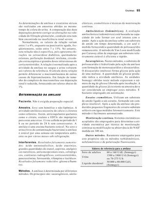 Enzimas 95 
As determinações de amilase e creatinina séricas 
são realizadas em amostras obtidas ao mesmo 
tempo da coleta de urina. A comparação das duas 
depurações permite corrigir as alterações na velo-cidade 
de filtração glomerular, condição esta tam-bém 
encontrada na insuficiência renal severa. 
Normalmente, os valores da relação variam 
entre 1 a 4%, enquanto na pancreatite aguda, fre-qüentemente, 
estão entre 7 e 15%. No entanto, 
esta relação não é específica, pois apresenta ele-vações 
na cetoacidose diabética, queimaduras 
extensas, perfuração duodenal, mieloma, circula-ção 
extracorpórea e grandes doses intravenosas de 
corticoesteróides. A relação é normalizada após a 
atividade da amilase no sangue e urina voltarem 
aos valores de referência. O cálculo desta relação 
permite diferenciar a macroamilasemia de outras 
causas de hiperamilasemia. Em função do tama-nho 
do complexo de macroamilase sua depuração 
renal é reduzida, fornecendo em valores abaixo de 
1%. 
DETERMINAÇÃO DA AMILASE 
Paciente. Não é exigida preparação especial. 
Amostra. Soro sem hemólise e não-lipêmico. A 
atividade amilásica necessita de cálcio e cloretos 
como cofatores. Assim, anticoagulantes quelantes 
como o citrato, oxalato e EDTA são impróprios 
para estas amo stras. Urina colhida no período de 1 
h ou no período de 24 h sem conservantes. A 
amilase é uma enzima bastante estável. No soro e 
urina (livre de contaminação bacteriana) a amilase 
é estável por uma semana em temperatura amb i-ente 
ou por vários meses sob refrigeração. 
Interferentes. Resultados falsamente aumenta-dos: 
ácido aminossalicílico, ácido etacrínico, 
grandes quantidades de etanol, aspirina, analgés i-cos 
narcóticos, anticoncepcionais orais, colinérg i-cos, 
contrastes radiográficos, corticoesteróides, 
pancreozimina, furosemida, rifampina e tiazídicos. 
Resultados falsamente reduzidos: glicose e fluore-t 
o s . 
Métodos. A amilase é determinada por diferentes 
métodos. Os principais são: sacarogênicos, amilo-clásticos, 
cromolíticos e técnicas de monitoração 
contínua. 
Amiloclásticos (Iodométricos). A avaliação 
amiloclástica (iodométrica) está baseada na capa-cidade 
do iodo formar cor azul intensa com o 
amido. Após a ação da amilase sobre um substrato 
de amido em tempo determinado, a cor azul é 
medida fornecendo a quantidade de polissacarídio 
remanescente. O método de Van Loon modificado 
por Caraway além de empregar um substrato rela - 
tiv amente estável é eficiente e rápido. 
Sacarogênicos. Nestes métodos, o substrato de 
polissacarídio é hidrolizado pela ação da ami lase 
com formação de monossacarídios e dissacarídios. 
O dissacarídio (maltose) forma glicose pela ação 
de uma maltase. A quantidade de glicose produ-zida 
indica a atividade amilásica. As unidades 
Somogyi obtidas neste método expressam o nú-mero 
de mg de glicose liberada após incubação. A 
quantidade de glicose já existente na amostra deve 
ser considerada ao empregar estes métodos. É 
bastante empregado em automação. 
Ensaios cromolíticos. Utilizam um substrato 
de amido ligado a um corante, formando um com-ple 
xo insolúvel. Após a ação da amilase são pro-duzidos 
pequenos fragmentos de corante-substrato 
solúveis em água medidos fotometricamente. Este 
método é facilmente automatizado. 
Monitoração contínua. Sistemas enzimáticos-acoplados 
são empregados para determinar a ati-vidade 
enzimática por técnica de monitoração 
contínua na modificação na absorvância do NAD+ 
medida em 340 nm. 
Outros métodos. Raramente empregados para 
este propósito são os métodos turbidimétricos, 
nefelométricos e de polarização fluorescente. 
Valores de referência para a amilase 
Soro de adultos 60 a 160 U/dL (Somogyi) 
Urina 
1500 a 1800 U/d (Somogyi) 
ou 70-275 U/h 
Líquido duodenal 
50.000 a 80.000 Ud/L 
(Somogyi) 
 