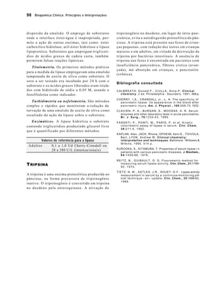 98 Bioquímica Clínica: Princípios e Interpretações 
dispersão da emulsão. O emprego de substratos 
onde a interface éster-água é inapropriada, per-mite 
a ação de outras enzimas, tais como: éster 
carboxílico hidrolase, aril-éster hidrolase e lipase 
lipoprotéica. Substratos que empregam triglicerí - 
dios de ácidos graxos de cadeia curta, também 
permitem falsas reações lipásicas. 
Titulometria. Os primeiros métodos práticos 
para a medida da lipase empregavam uma emulsão 
tamponada de azeite de oliva como substrato. O 
soro a ser testado era incubado por 24 h com o 
substrato e os ácidos graxos liberados eram titula-dos 
com hidróxido de sódio a 0,05 M, usando a 
fenolftaleína como indicador. 
Turbidimetria ou nefelometria. São métodos 
simples e rápidos que monitoram a redução da 
turvação de uma emulsão de azeite de oliva como 
resultado da ação da lipase sobre o substrato. 
Enzimáticos. A lipase hidroliza o substrato 
contendo triglicerídios produzindo glicerol livre 
que é quantificado por diferentes métodos. 
Valores de referência para a lipase 
Adultos 0,1 a 1,0 Ud Cherry -Crandall ou 
28 a 280 U/L (intern acionais) 
TRIPSINA 
A tripsina é uma enzima proteolítica produzida no 
pâncreas, na forma precursora de tripsinogênio 
inativo. O tripsinogênio é convertido em tripsina 
no duodeno pela enteroquinase. A ativação do 
tripsinogênio no duodeno, em lugar de intra -pan-creática, 
evita a autodisgestão proteolítica do pân-creas. 
A tripsina está presente nas fezes de crian-ças 
pequenas, com redução dos teores em crianças 
maiores e em adultos, em virtude da des truição da 
tripsina por bactérias intestinais. A ausência de 
tripsina nas fezes é encontrada em pacientes com 
insuficiência pancreática, fibrose cística (avan-çada), 
má absorção em crianças, e pancreatite 
(crônica). 
Bibliografia consultada 
CALBREATH, Donald F., CIULLA, Anna P. Clinical 
chemistry. 2 ed. Philadelphia : Saunders, 1991. 468 p. 
CHERRY, I.S., CRANDALL Jr., L. A. The specificity of 
pancreatic lipase: Its appearance in the blood after 
panc r e a t i c i n j u r y . Am. J. Physiol., 100:266-73, 1932. 
CLAVIEN, P. A., BURGAN, S., MOOSSA, A. R. Serum 
enzymes and other laboratory tests in acute pancreatitis. 
Br. J. Surg., 76:1234-43, 1989. 
FASSATI, P., PONTI, M., PARIS, P. et al. Kinetic 
colorimetric assay of lipase in serum. Clin. Chem, 
38:211-5, 1992. 
KAPLAN, Alex, JACK, Rhona, OPHEIM, Kent E., TOIVOLA, 
Bert, LYON, Andrew W. Clinical chemistry: 
interpretation and technoques. Baltimore : Williams & 
Wilkins, 1995. 514 p. 
KUROOKA, S., KITAMURA, T. Properties of serum lipase i n 
patients with various pancreatic diseases. J. Biochem., 
84:1459-66, 1978. 
REITZ, B., GUIBAULT, G. G. Fluorometric method for 
measuring serum lipase activity. Clin. Chem., 21:1788- 
90, 1975. 
TIETZ, N. W., ASTLES, J.R., SHUEY, D.F. Lipase activity 
measurement in serum by a continuos-monitoring pH-stat 
technique - a n– update. Clin. Chem., 35:1688-93, 
1989. 
 