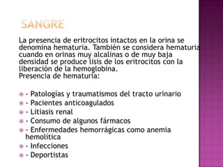 La presencia de eritrocitos intactos en la orina se
denomina hematuria. También se considera hematuria
cuando en orinas muy alcalinas o de muy baja
densidad se produce lisis de los eritrocitos con la
liberación de la hemoglobina.
Presencia de hematuria:
- Patologías y traumatismos del tracto urinario
 - Pacientes anticoagulados
 - Litiasis renal
 - Consumo de algunos fármacos
 - Enfermedades hemorrágicas como anemia
hemolítica
 - Infecciones
 - Deportistas


 