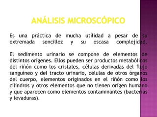 Es una práctica de mucha utilidad a pesar de su
extremada sencillez y su escasa complejidad.
El sedimento urinario se compone de elementos de
distintos orígenes. Ellos pueden ser productos metabólicos
del riñón como los cristales, células derivadas del flujo
sanguíneo y del tracto urinario, células de otros órganos
del cuerpo, elementos originados en el riñón como los
cilindros y otros elementos que no tienen origen humano
y que aparecen como elementos contaminantes (bacterias
y levaduras).

 