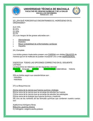 UNIVERSIDAD TÉCNICA DE MACHALA
FACULTAD DE CIENCIAS QUÍMICAS Y DE LA SALUD
ESCUELA DE ENFERMERÍA
PERIODO 2013 – 2014

22) ¿EN QUÉ PORCENTAJE ENCONTRAMOS EL HIDRÓGENO EN EL
ORGANISMO?
A) 0.10%
B) 25%
C) 10%
D) 3%
23.) Los riesgos de las grasas saturadas son :
Aterosclerosis
Diabetes
Mayor probabilidad de enfermedades cardiacas
Hepatitis
24.) Complete
Los ácidos grasos insaturados poseen una CADENA con dobles ENLACES,de
manera que en la molécula se pueden incorporar uno o más HIDRÓGENOS.
25)ESCOJA TODAS LAS OPCIONES CORRECTAS EN EL SIGUIENTE
LISTADO:
La bioquímica se relaciona con las siguientes ciencias:
Medicina lenguaje
química
endocrinología matemáticas historia
genética
nutrición
26)Los lípidos según sus características son:
· Hidrófilos
· Hidrófoba

27) La Bioquímica es:
A)Una rama de la ciencia que fusiona quimica y biologia.
B)Una rama de la ciencia que se encarga de estudiar los huesos
C)Una rama de la ciencia que se encarga de estudiar las patologías
D)Una rama de la biología que fusiona química y medicina.
28) Uno de los nombres de las fórmulas químicas que contienen nuestro cuerpo
son:
A)albúmina,hidrógeno,fibras
B)leucina ,guanina,citosina
C) hidrogeno ,oxigeno,azufre,potasio

 