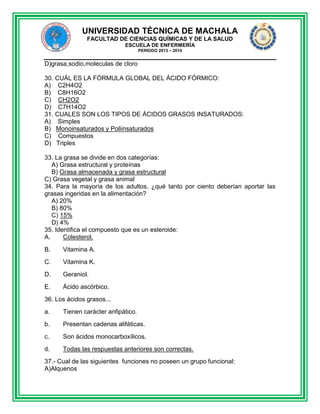 UNIVERSIDAD TÉCNICA DE MACHALA
FACULTAD DE CIENCIAS QUÍMICAS Y DE LA SALUD
ESCUELA DE ENFERMERÍA
PERIODO 2013 – 2014

D)grasa,sodio,moleculas de cloro
30. CUÁL ES LA FÓRMULA GLOBAL DEL ÁCIDO FÓRMICO:
A) C2H4O2
B) C8H16O2
C) CH2O2
D) C7H14O2
31. CUALES SON LOS TIPOS DE ÁCIDOS GRASOS INSATURADOS:
A) Simples
B) Monoinsaturados y Poliinsaturados
C) Compuestos
D) Triples
33. La grasa se divide en dos categorías:
A) Grasa estructural y proteínas
B) Grasa almacenada y grasa estructural
C) Grasa vegetal y grasa animal
34. Para la mayoría de los adultos, ¿qué tanto por ciento deberían aportar las
grasas ingeridas en la alimentación?
A) 20%
B) 80%
C) 15%
D) 4%
35. Identifica el compuesto que es un esteroide:
A.
Colesterol.
B.

Vitamina A.

C.

Vitamina K.

D.

Geraniol.

E.

Ácido ascórbico.

36. Los ácidos grasos...
a.

Tienen carácter anfipático.

b.

Presentan cadenas alifáticas.

c.

Son ácidos monocarboxílicos.

d.

Todas las respuestas anteriores son correctas.

37.- Cual de las siguientes funciones no poseen un grupo funcional:
A)Alquenos

 