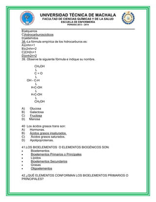 UNIVERSIDAD TÉCNICA DE MACHALA
FACULTAD DE CIENCIAS QUÍMICAS Y DE LA SALUD
ESCUELA DE ENFERMERÍA
PERIODO 2013 – 2014

B)alquenos
C)hidrocarburosciclicos
D)aldehídos
38.-La fórmula empírica de los hidrocarburos es:
A)cnhn+1
B)c2nhn+2
C)CH2n+1
D)cnh2n+2
39. Observe la siguiente fórmula e indique su nombre.
CH2OH
L
C=O
L
OH - C-H
L
H-C-OH
L
H-C-OH
L
CH2OH
A)
B)
C)
D)

Glucosa
Galactosa
Fructosa
Manosa

40 Los ácidos grasos trans son:
A)
Hormonas.
B)
Ácidos grasos insaturados.
C)
Ácidos grasos saturados.
D)
Apolipoproteinas.
41.LOS BIOELEMENTOS O ELEMENTOS BIOGÉNICOS SON:
Bioelementos
Bioelementos Primarios o Principales
Lípidos
Bioelementos Secundarios
Grasas
Oligoelementos
42.¿QUÉ ELEMENTOS CONFORMAN LOS BIOELEMENTOS PRIMARIOS O
PRINCIPALES?

 