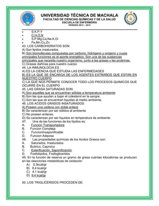 UNIVERSIDAD TÉCNICA DE MACHALA
FACULTAD DE CIENCIAS QUÍMICAS Y DE LA SALUD
ESCUELA DE ENFERMERÍA
PERIODO 2013 – 2014

S,K,P,Y
C,H,O,N
S,P,Mg,Ca,Na,K,Cl
Fe,Mn,Cu,Zn
43. LOS CARBOHIDRATOS SON:
A) Son lipidos insaturados
B) Son biomoléculas compuestas por carbono, hidrógeno y oxígeno y cuyas
principales funciones es el aporte energético. Son una de las sustancias
principales que necesita nuestro organismo, junto a las grasas y las proteínas.
C) Grasas dañinas para nuestro cuerpo
44. LA INMUNOLOCIA ES :
A) ES LA CIENCIA QUE ESTUDIA LAS ENFERMEDADES
B) ES LA QUE SE ENCARGA DE LOS AGENTES EXTRAÑOS QUE ESTAN EN
NUESTRO CUERPO
C) LA QUE NOS PERMITE CONOCER TODO LOS PROCESOS QUIMICOS QUE
OCURRE EN EL CUERPO
45. LAS GRASA SATURADAS SON:
A) Son aquellas que se encuentran sólidas a temperatura ambiente
B) Son las que ayudan a bajar el colesterol en la sangre.
C) Son las que se encuentran liquidas al medio ambiente.
46. LOS ACIDOS GRASOS INSATURADOS:
A) Poseen una cadena con doble enlace
B) Se caracterizan por ser sólidos al ambiente
C) No poseen enlaces.
D) Se caracterizan por ser líquidos en temperatura de ambiente.
47.
Una de las funciones de los lípidos es:
A.
Funcion Transportadora
B.
Funcion Compleja
C.
FuncionInsaponificable
D.
Funcion Adiposa
48.
Las propiedades químicas de los Acidos Grasos son:
A.
Saturados, Insaturados
B.
Butirico, Caproico
C.
Esterificación, Saponificación
D.
Fosfolípidos, Fosfogliceridos
49. En la función de reserva un gramo de grasa cuántas kilocalorías se producen
en las reacciones metabólicas de oxidación
A) 5.3kcal/gr
B) 8.4 kcal/gr
C) 4.1 kcal/gr
D) 9.4 kcal/gr
50. LOS TRIGLICÉRIDOS PROCEDEN DE:

 
