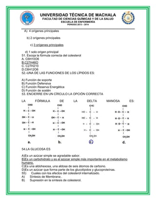 UNIVERSIDAD TÉCNICA DE MACHALA
FACULTAD DE CIENCIAS QUÍMICAS Y DE LA SALUD
ESCUELA DE ENFERMERÍA
PERIODO 2013 – 2014

A) 4 orígenes principales
b) 2 orígenes principales
c) 3 orígenes principales
d) 1 solo origen principal
51. Escoja la fórmula correcta del colesterol
A. C6H10O6
B.C27H46O
C. C27H210
D.C6H12O6
52.-UNA DE LAS FUNCIONES DE LOS LÍPIDOS ES:
A) Función de soporte
B) Función Defensiva
C) Función Reserva Energética
D) Función de sostén
53. ENCIERRE EN UN CÍRCULO LA OPCIÓN CORRECTA
LA

FÓRMULA

DE

LA

DELTA

MANOSA

54.LA GLUCOSA ES
A)Es un azúcar simple se agradable sabor.
B)Es un carbohidrato y es el azúcar simple más importante en el metabolismo
humano.
C)Es una aldohexosa, una aldosa de seis átomos de carbono.
D)Es un azúcar que forma parte de los glucolípidos y glucoproteínas.
55)
Cuales con los efectos del colesterol internalizado.
A)
Síntesis de Membrana .
B)
Supresión en la síntesis de colesterol.

ES:

 