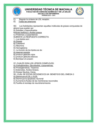 UNIVERSIDAD TÉCNICA DE MACHALA
FACULTAD DE CIENCIAS QUÍMICAS Y DE LA SALUD
ESCUELA DE ENFERMERÍA
PERIODO 2013 – 2014

C)
D)

Regular la síntesis de LDL receptor.
Todas las anteriores

56)
Los fosfolípidos representan aquellas moléculas de grasas compuestas de
glicerol que pueden ser:
A) Solubles y Saponificados
B)Ácido fosfórico y Ácidos grasos
C) Proteínas y Lipoproteínas
SUBRAYE LA RESPUESTA CORRECTA
1.- Los lípidos son:
A) Grasas
B) Colesterol
C) Albúmina
D) Hemoglobina
2.- La función de los lípidos es de:
A) reservar energía
B) producir glóbulos rojos
C) producir glóbulos blancos
D) Bombear al corazón
57- CUÁLES SON LOS LÍPIDOS COMPLEJOS:
A) Fosfoglicéridos, Glucolípidos, Lipoproteínas.
B) Prostaglandinas, Terpenos
C) Esteroides, Ácidos Grasos.
D) Grasas Neutras, Ceras.
58 - CUÁL DE ESTAS OPCIONES ES UN BENEFICIO DEL OMEGA 3
A) Disminuye el LDL y VLDL
B) Disminuye la apoptosis neuronal
C) Aumenta la fluidez de las membranas neuronales
D) Facilita el reciclaje de neurotransmisores

 