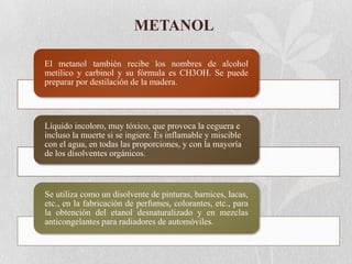 METANOL
El metanol también recibe los nombres de alcohol
metílico y carbinol y su fórmula es CH3OH. Se puede
preparar por destilación de la madera.

Líquido incoloro, muy tóxico, que provoca la ceguera e
incluso la muerte si se ingiere. Es inflamable y miscible
con el agua, en todas las proporciones, y con la mayoría
de los disolventes orgánicos.

Se utiliza como un disolvente de pinturas, barnices, lacas,
etc., en la fabricación de perfumes, colorantes, etc., para
la obtención del etanol desnaturalizado y en mezclas
anticongelantes para radiadores de automóviles.

 